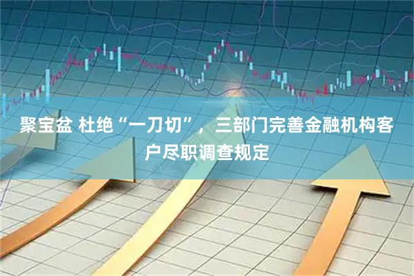 聚宝盆 杜绝“一刀切”，三部门完善金融机构客户尽职调查规定