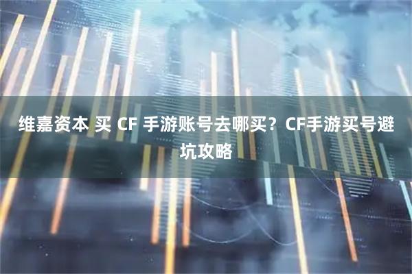 维嘉资本 买 CF 手游账号去哪买？CF手游买号避坑攻略