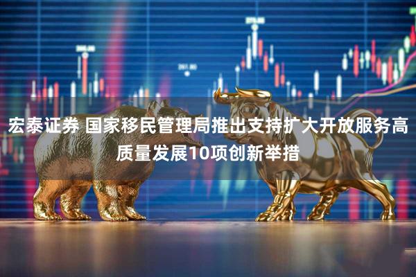 宏泰证券 国家移民管理局推出支持扩大开放服务高质量发展10项创新举措