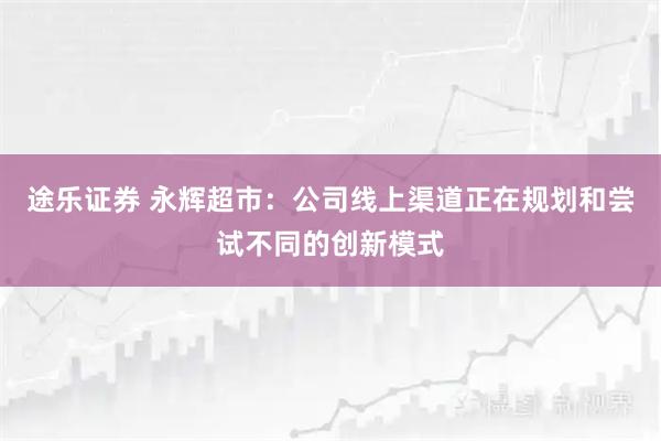 途乐证券 永辉超市：公司线上渠道正在规划和尝试不同的创新模式