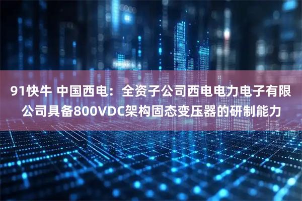 91快牛 中国西电：全资子公司西电电力电子有限公司具备800VDC架构固态变压器的研制能力