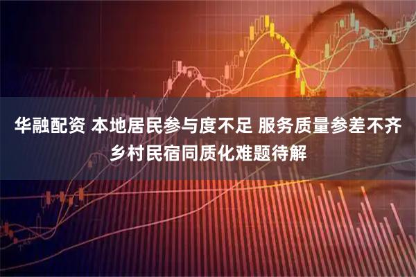 华融配资 本地居民参与度不足 服务质量参差不齐乡村民宿同质化难题待解