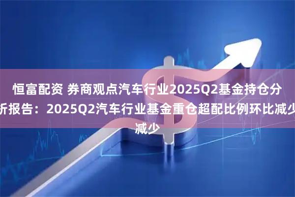 恒富配资 券商观点汽车行业2025Q2基金持仓分析报告:2025Q2汽车行业基金重仓超配比例环比减少