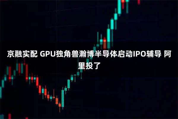 京融实配 GPU独角兽瀚博半导体启动IPO辅导 阿里投了