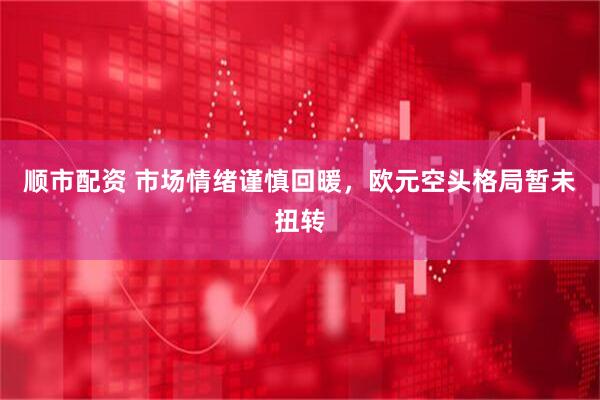 顺市配资 市场情绪谨慎回暖，欧元空头格局暂未扭转