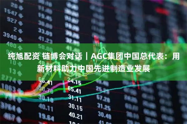 纯旭配资 链博会对话｜AGC集团中国总代表：用新材料助力中国先进制造业发展
