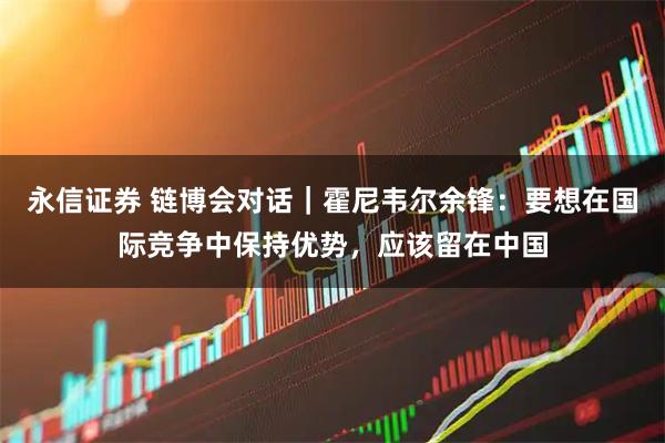 永信证券 链博会对话｜霍尼韦尔余锋：要想在国际竞争中保持优势，应该留在中国