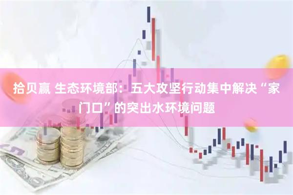 拾贝赢 生态环境部:五大攻坚行动集中解决“家门口”的突出水环境问题