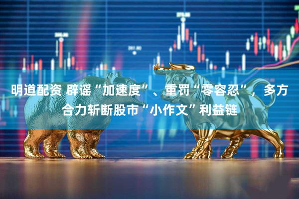 明道配资 辟谣“加速度”、重罚“零容忍”，多方合力斩断股市“小作文”利益链