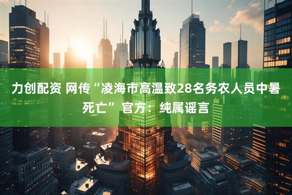 力创配资 网传“凌海市高温致28名务农人员中暑死亡” 官方：纯属谣言