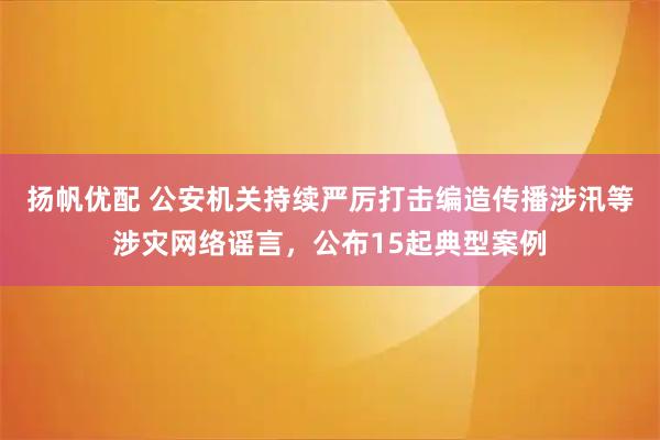扬帆优配 公安机关持续严厉打击编造传播涉汛等涉灾网络谣言，公布15起典型案例